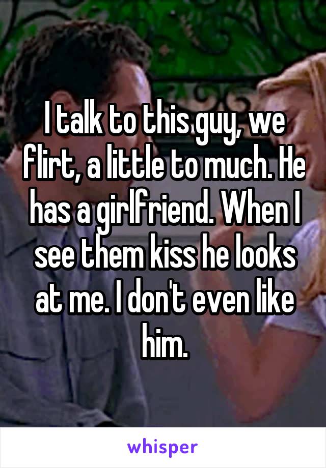 I talk to this guy, we flirt, a little to much. He has a girlfriend. When I see them kiss he looks at me. I don't even like him.