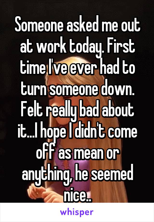 Someone asked me out at work today. First time I've ever had to turn someone down. Felt really bad about it...I hope I didn't come off as mean or anything, he seemed nice..