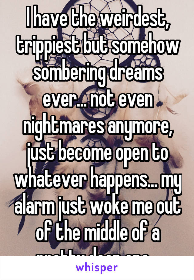 I have the weirdest, trippiest but somehow sombering dreams ever... not even nightmares anymore, just become open to whatever happens... my alarm just woke me out of the middle of a pretty deep one...