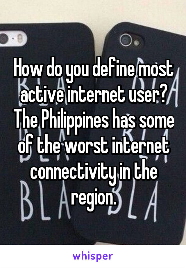 How do you define most active internet user? The Philippines has some of the worst internet connectivity in the region.