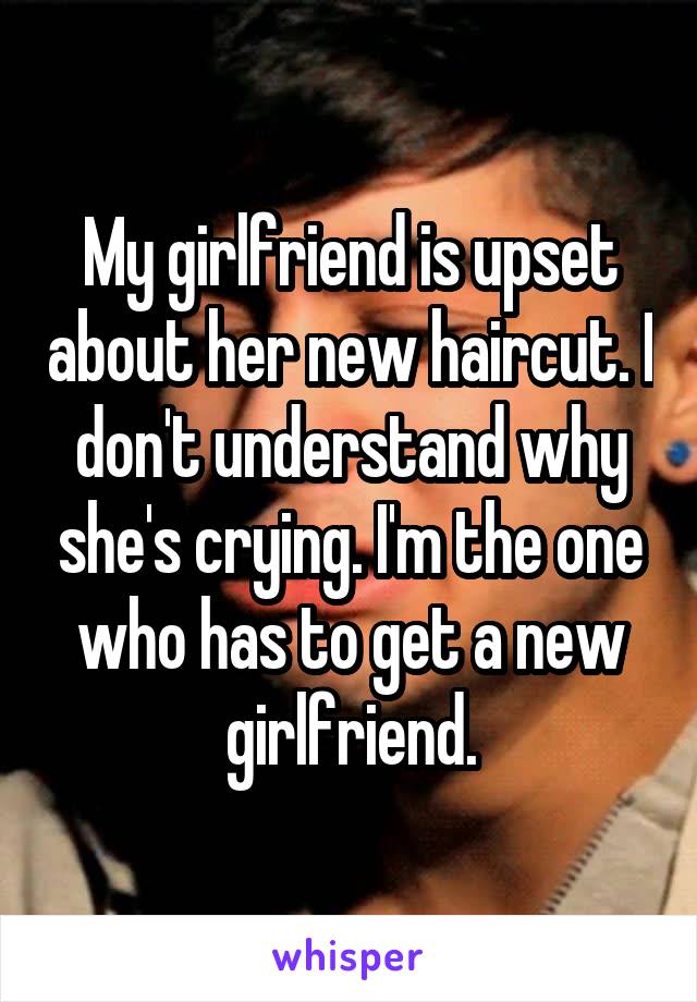 My girlfriend is upset about her new haircut. I don't understand why she's crying. I'm the one who has to get a new girlfriend.