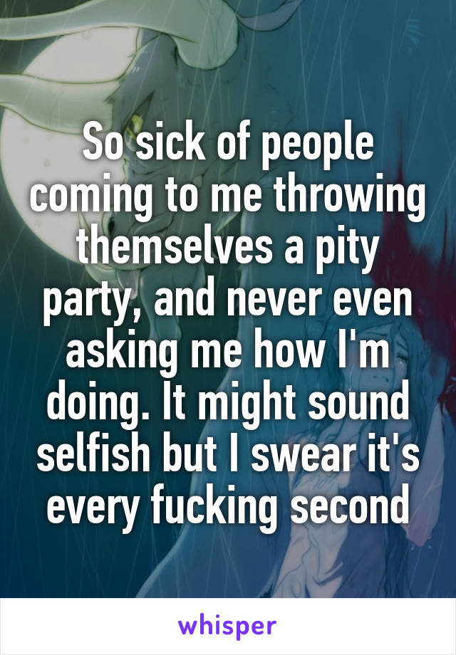 So sick of people coming to me throwing themselves a pity party, and never even asking me how I'm doing. It might sound selfish but I swear it's every fucking second