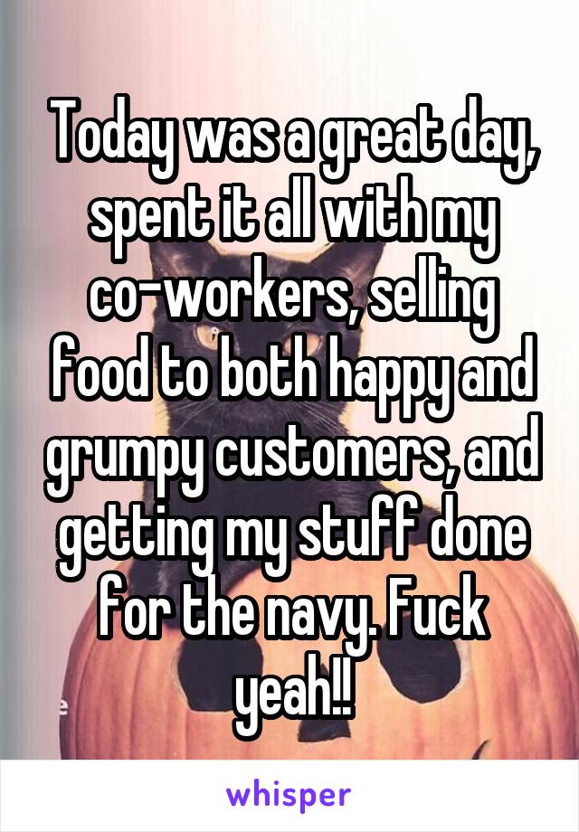 Today was a great day, spent it all with my co-workers, selling food to both happy and grumpy customers, and getting my stuff done for the navy. Fuck yeah!!