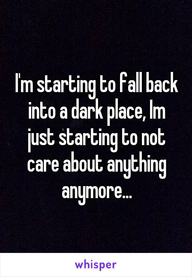 I'm starting to fall back into a dark place, Im just starting to not care about anything anymore...