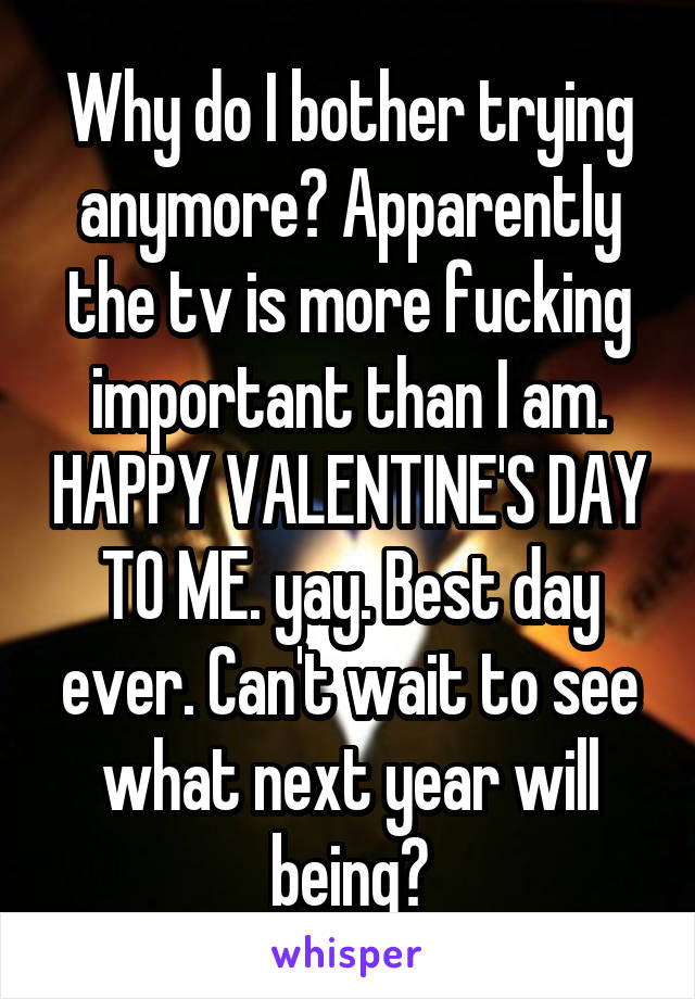 Why do I bother trying anymore? Apparently the tv is more fucking important than I am. HAPPY VALENTINE'S DAY TO ME. yay. Best day ever. Can't wait to see what next year will being?