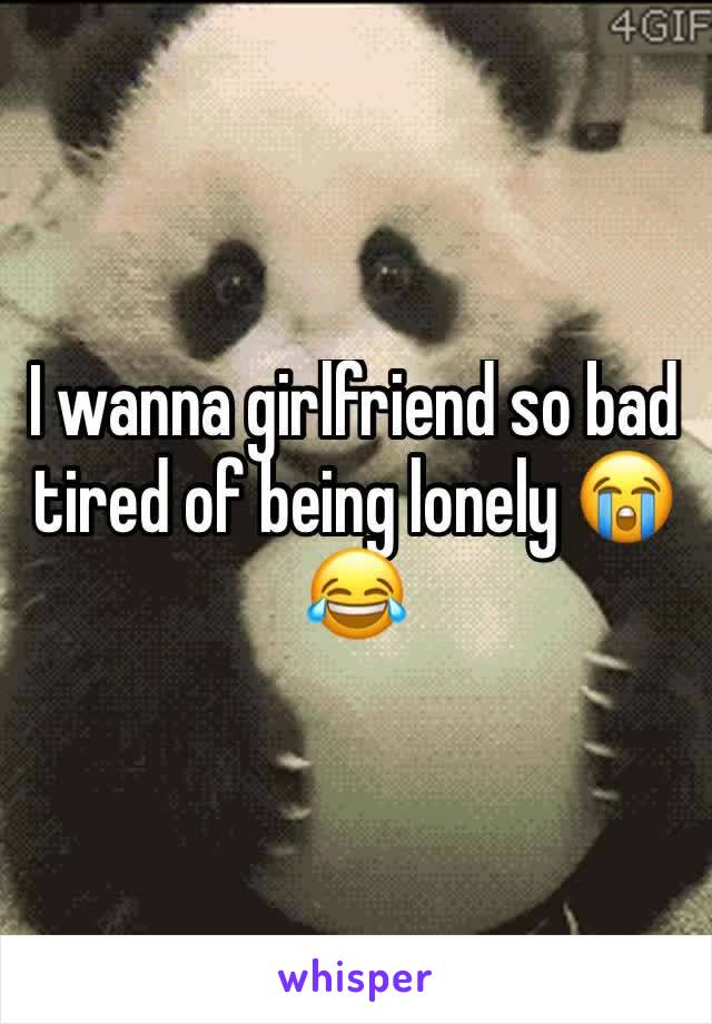 I wanna girlfriend so bad tired of being lonely 😭 😂