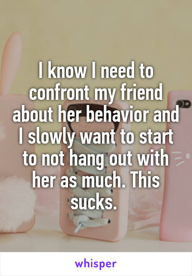 I know I need to confront my friend about her behavior and I slowly want to start to not hang out with her as much. This sucks. 