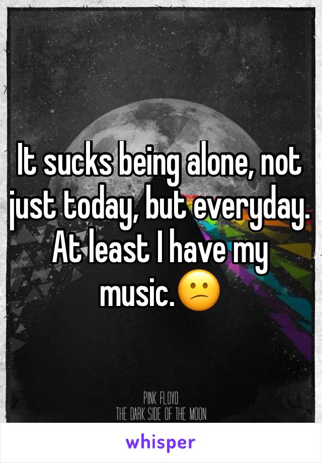 It sucks being alone, not just today, but everyday. At least I have my music.😕