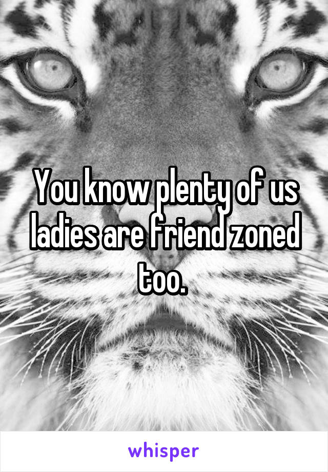 You know plenty of us ladies are friend zoned too. 