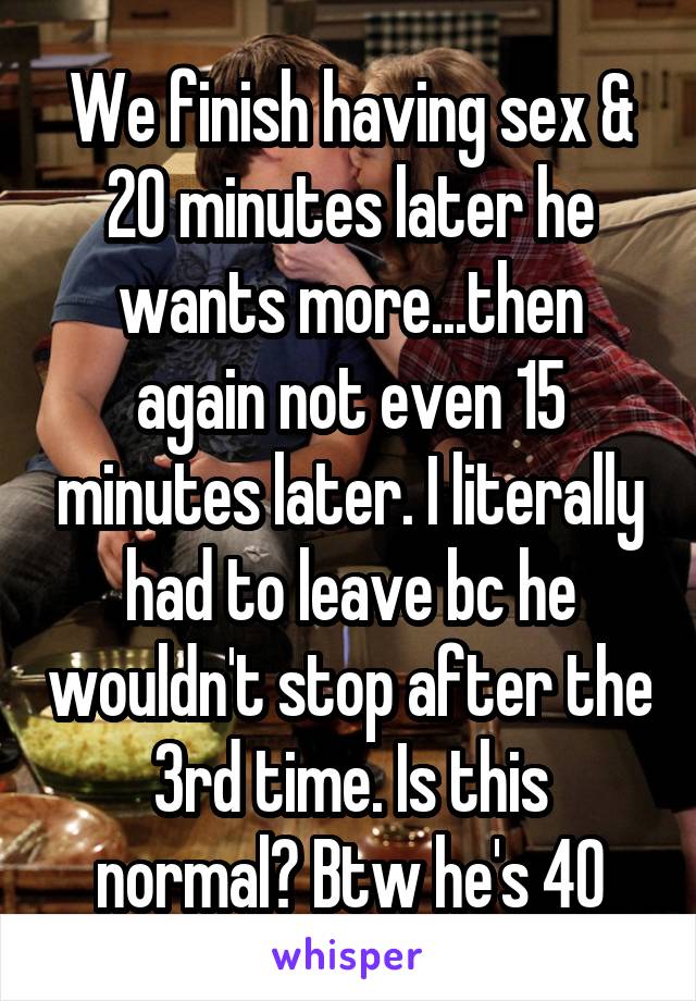 We finish having sex & 20 minutes later he wants more...then again not even 15 minutes later. I literally had to leave bc he wouldn't stop after the 3rd time. Is this normal? Btw he's 40