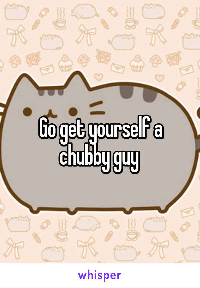 Go get yourself a chubby guy 