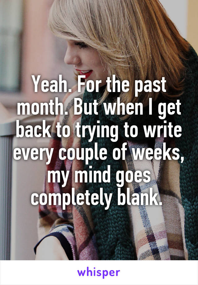 Yeah. For the past month. But when I get back to trying to write every couple of weeks, my mind goes completely blank. 