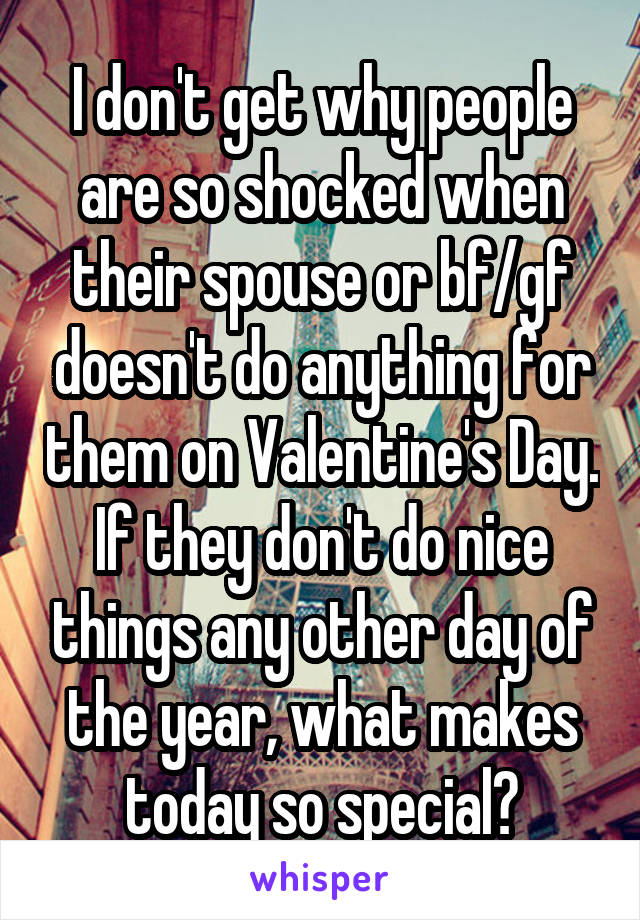 I don't get why people are so shocked when their spouse or bf/gf doesn't do anything for them on Valentine's Day. If they don't do nice things any other day of the year, what makes today so special?