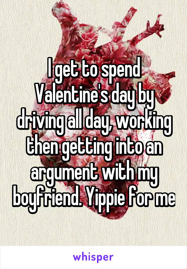 I get to spend Valentine's day by driving all day, working then getting into an argument with my boyfriend. Yippie for me