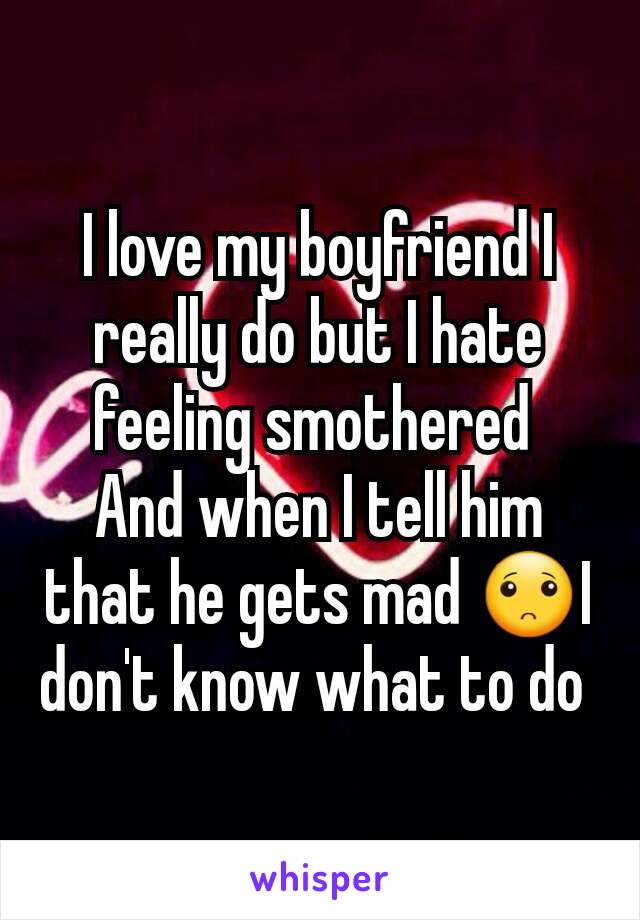 I love my boyfriend I  really do but I hate feeling smothered 
And when I tell him that he gets mad 🙁I don't know what to do 