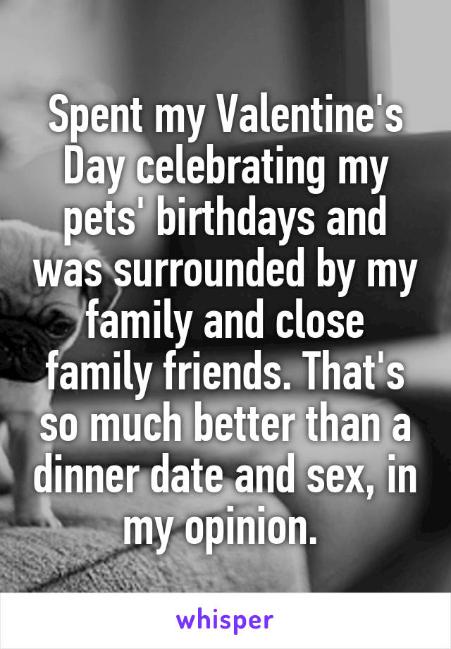 Spent my Valentine's Day celebrating my pets' birthdays and was surrounded by my family and close family friends. That's so much better than a dinner date and sex, in my opinion. 