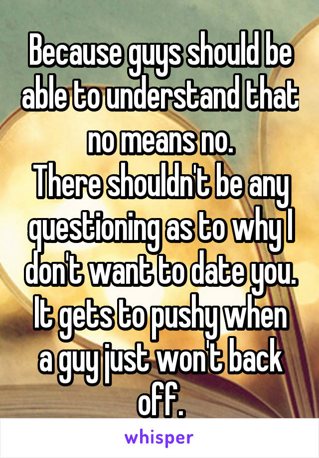 Because guys should be able to understand that no means no.
There shouldn't be any questioning as to why I don't want to date you.
It gets to pushy when a guy just won't back off.