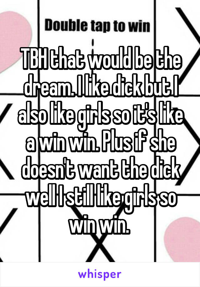 TBH that would be the dream. I like dick but I also like girls so it's like a win win. Plus if she doesn't want the dick well I still like girls so win win. 