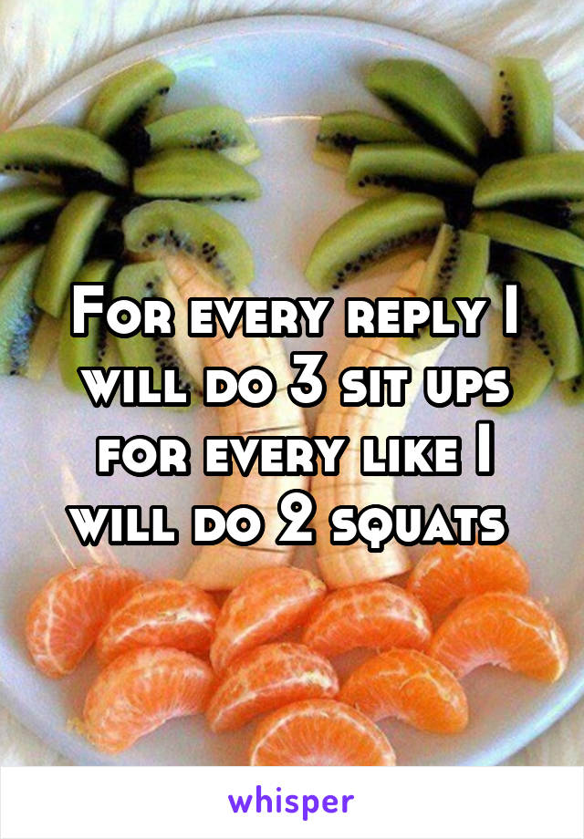 For every reply I will do 3 sit ups for every like I will do 2 squats 