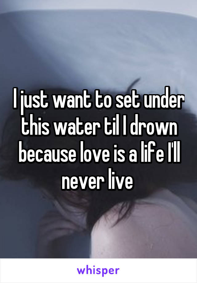 I just want to set under this water til I drown because love is a life I'll never live 