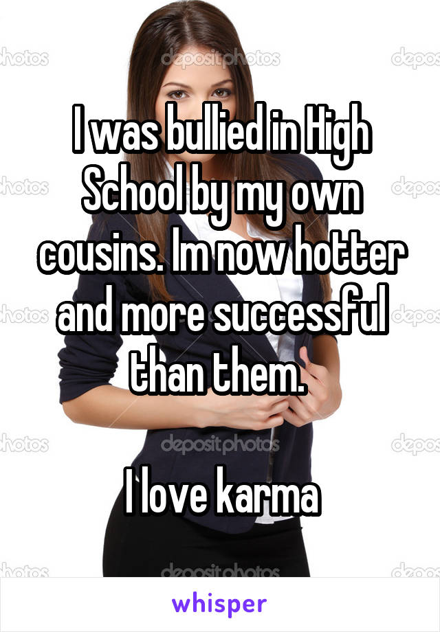 I was bullied in High School by my own cousins. Im now hotter and more successful than them. 

I love karma