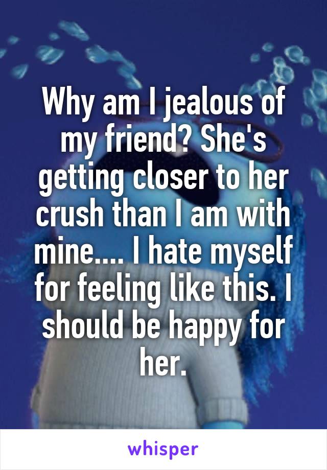 Why am I jealous of my friend? She's getting closer to her crush than I am with mine.... I hate myself for feeling like this. I should be happy for her.