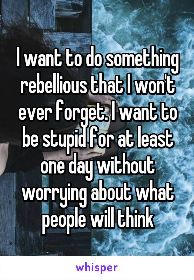 I want to do something rebellious that I won't ever forget. I want to be stupid for at least one day without worrying about what people will think