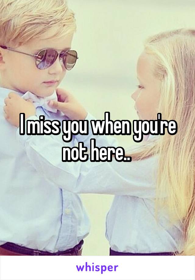 I miss you when you're not here.. 