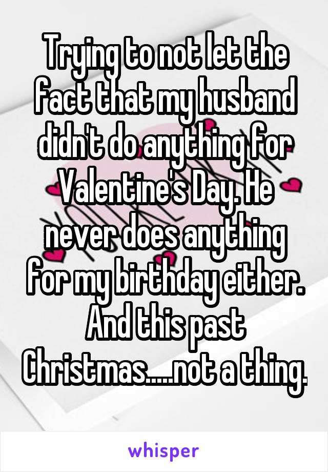 Trying to not let the fact that my husband didn't do anything for Valentine's Day. He never does anything for my birthday either. And this past Christmas.....not a thing. 