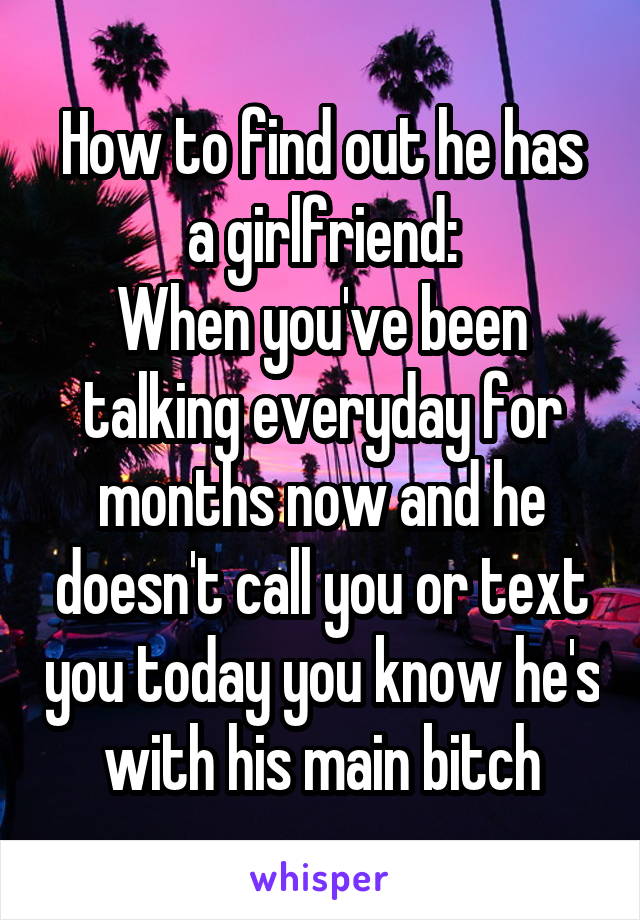 How to find out he has a girlfriend:
When you've been talking everyday for months now and he doesn't call you or text you today you know he's with his main bitch