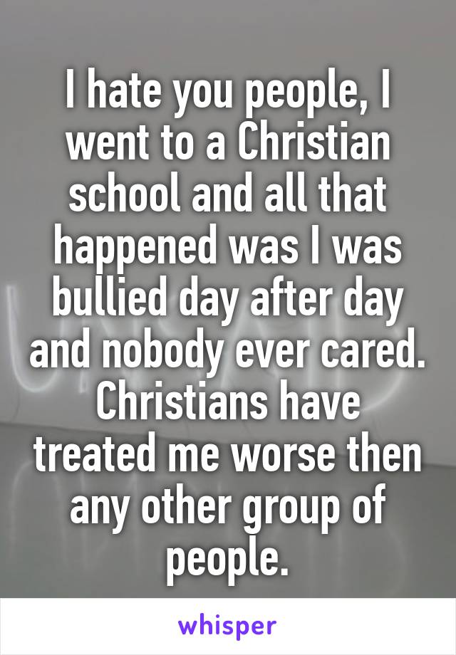 I hate you people, I went to a Christian school and all that happened was I was bullied day after day and nobody ever cared. Christians have treated me worse then any other group of people.