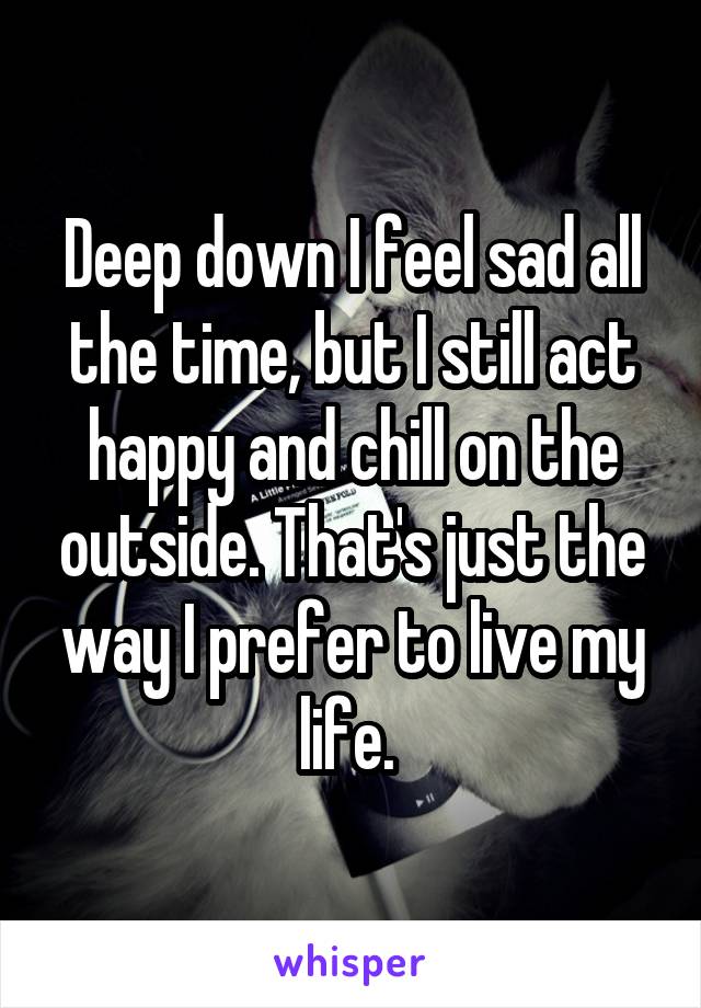 Deep down I feel sad all the time, but I still act happy and chill on the outside. That's just the way I prefer to live my life. 