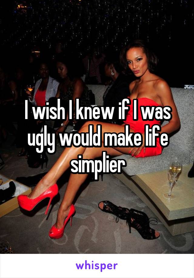 I wish I knew if I was ugly would make life simplier