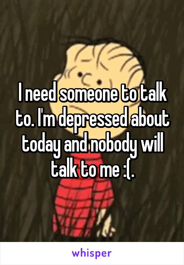 I need someone to talk to. I'm depressed about today and nobody will talk to me :(.