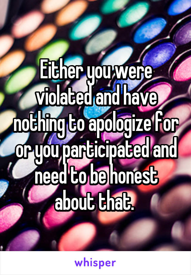 Either you were violated and have nothing to apologize for or you participated and need to be honest about that. 