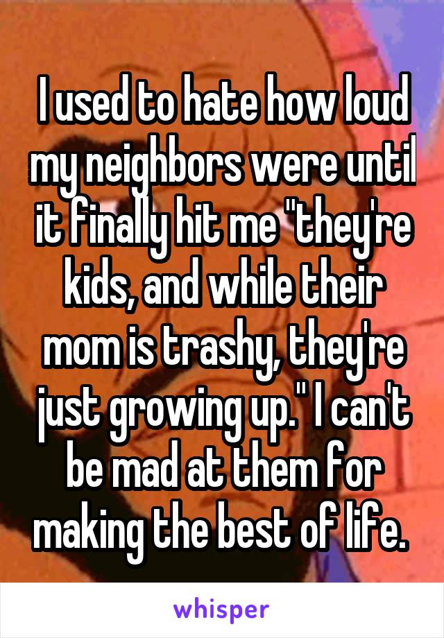 I used to hate how loud my neighbors were until it finally hit me "they're kids, and while their mom is trashy, they're just growing up." I can't be mad at them for making the best of life. 