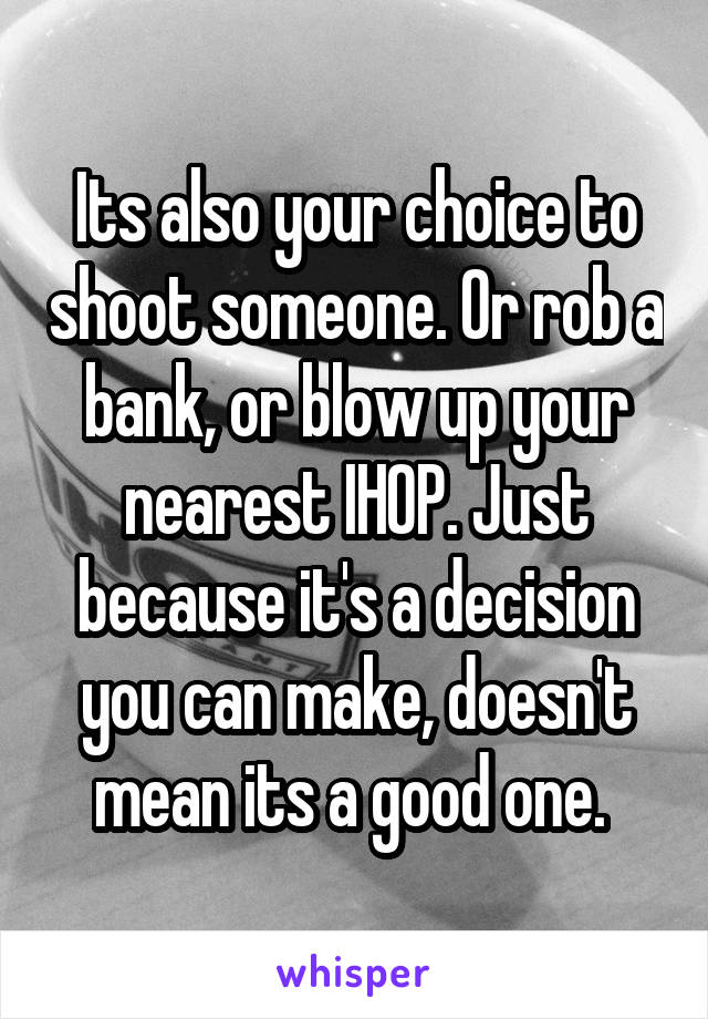 Its also your choice to shoot someone. Or rob a bank, or blow up your nearest IHOP. Just because it's a decision you can make, doesn't mean its a good one. 