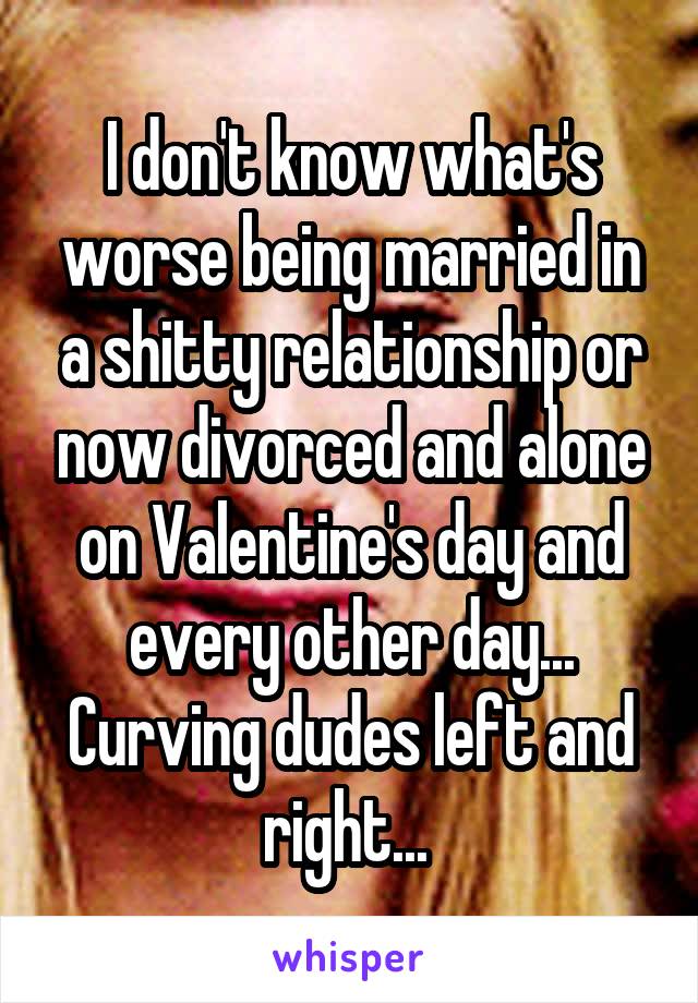 I don't know what's worse being married in a shitty relationship or now divorced and alone on Valentine's day and every other day... Curving dudes left and right... 