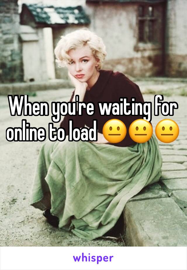 When you're waiting for online to load 😐😐😐