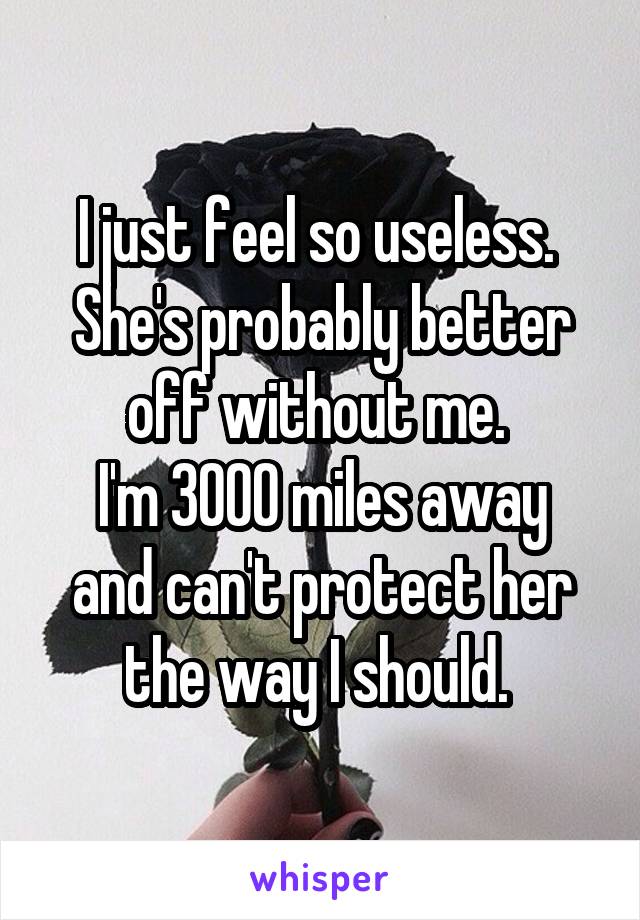 I just feel so useless. 
She's probably better off without me. 
I'm 3000 miles away and can't protect her the way I should. 