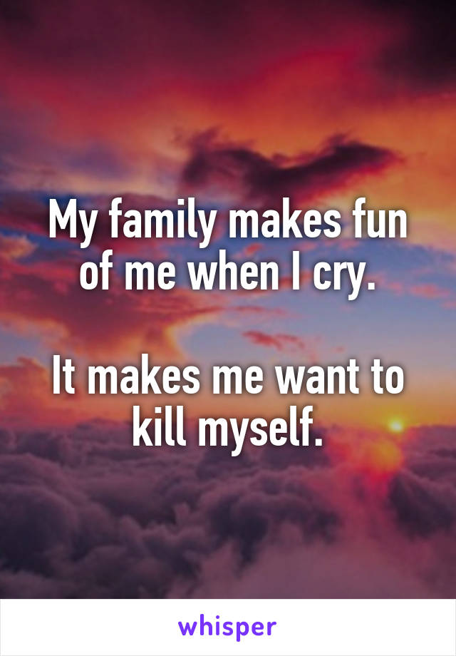 My family makes fun of me when I cry.

It makes me want to kill myself.