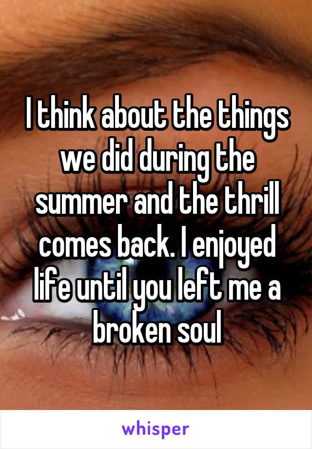 I think about the things we did during the summer and the thrill comes back. I enjoyed life until you left me a broken soul