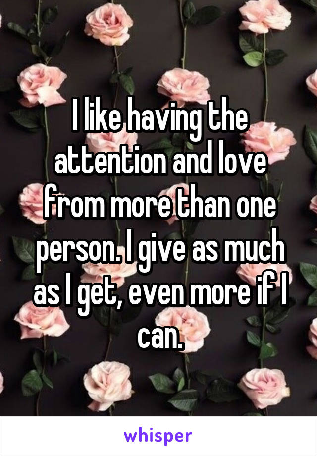 I like having the attention and love from more than one person. I give as much as I get, even more if I can.