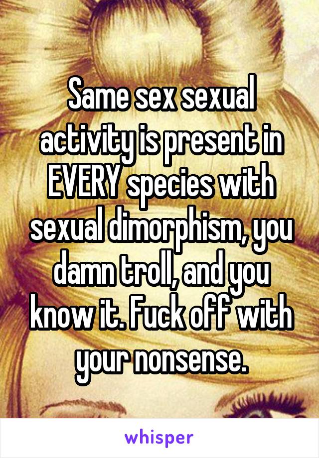 Same sex sexual activity is present in EVERY species with sexual dimorphism, you damn troll, and you know it. Fuck off with your nonsense.