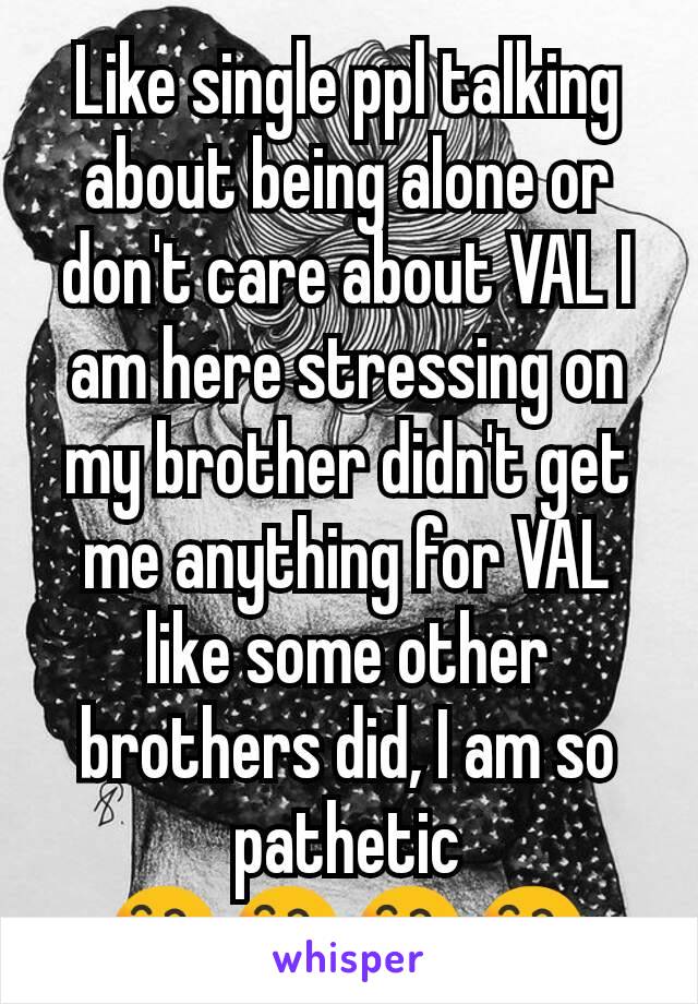 Like single ppl talking about being alone or don't care about VAL I am here stressing on my brother didn't get me anything for VAL like some other brothers did, I am so pathetic 😄😄😄😄