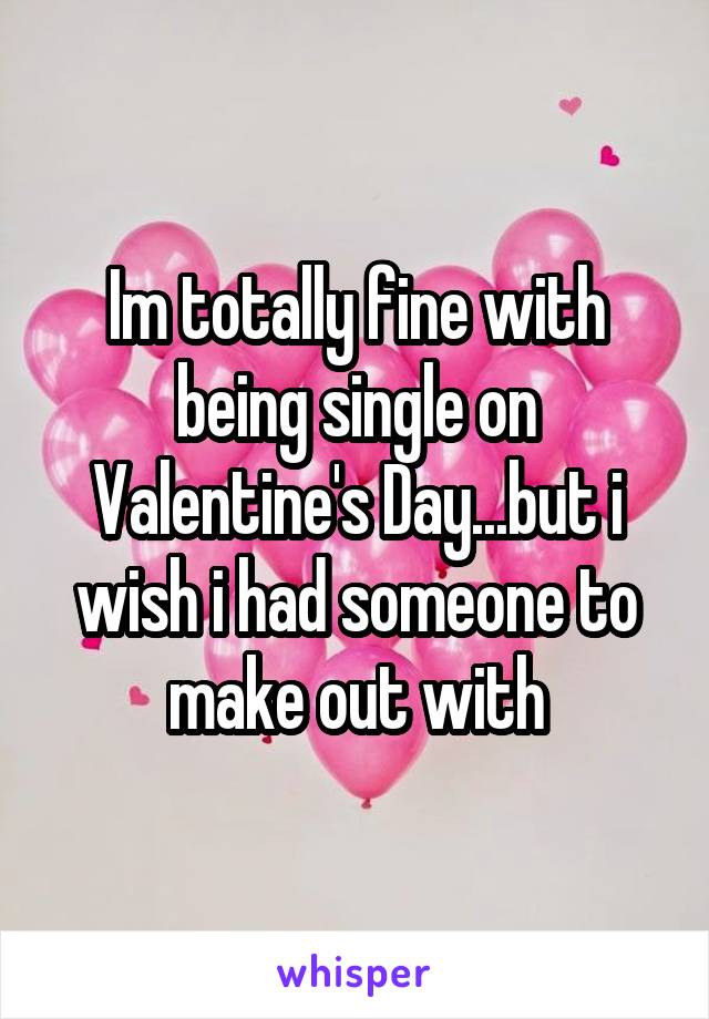 Im totally fine with being single on Valentine's Day...but i wish i had someone to make out with