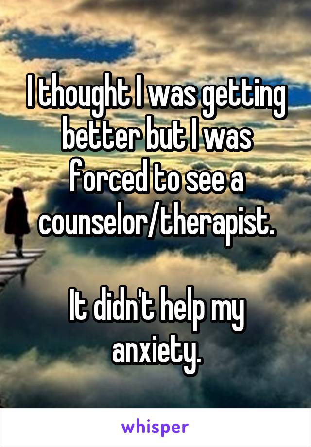 I thought I was getting better but I was forced to see a counselor/therapist.

It didn't help my anxiety.