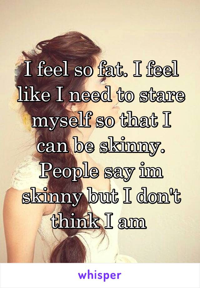 I feel so fat. I feel like I need to stare myself so that I can be skinny. People say im skinny but I don't think I am 