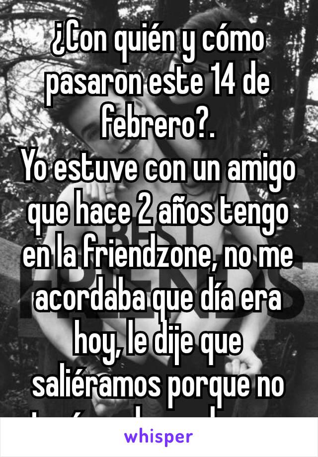 ¿Con quién y cómo pasaron este 14 de febrero?.
Yo estuve con un amigo que hace 2 años tengo en la friendzone, no me acordaba que día era hoy, le dije que saliéramos porque no tenía nada que hacer.