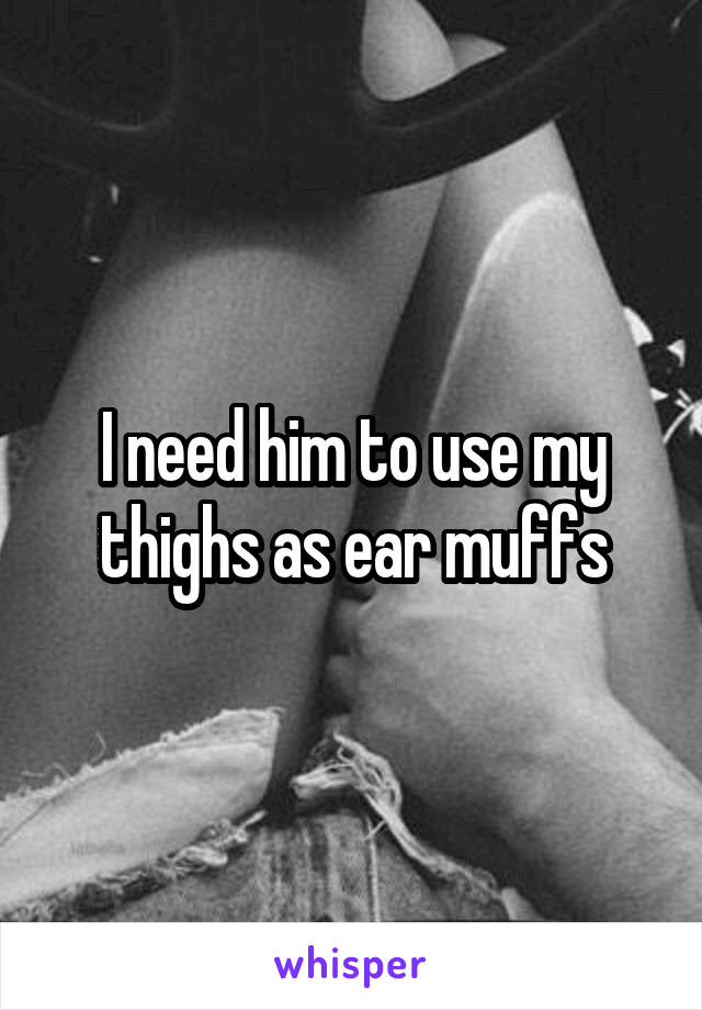 I need him to use my thighs as ear muffs